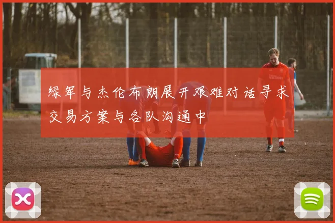 绿军与杰伦布朗展开艰难对话寻求交易方案与各队沟通中
