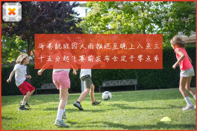 海港航班因大雨推迟至晚上八点三十五分起飞赛前发布会定于零点举行
