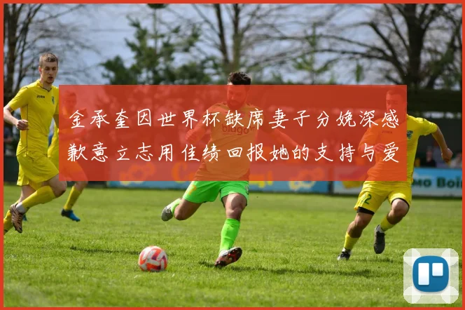 金承奎因世界杯缺席妻子分娩深感歉意立志用佳绩回报她的支持与爱