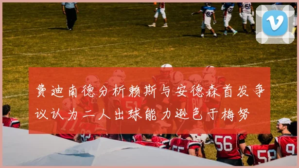 费迪南德分析赖斯与安德森首发争议认为二人出球能力逊色于梅努