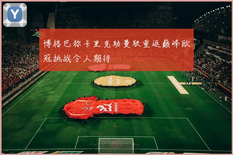 博格巴称卡里克助曼联重返巅峰欧冠挑战令人期待
