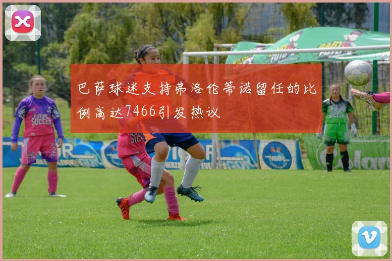 巴萨球迷支持弗洛伦蒂诺留任的比例高达7466引发热议