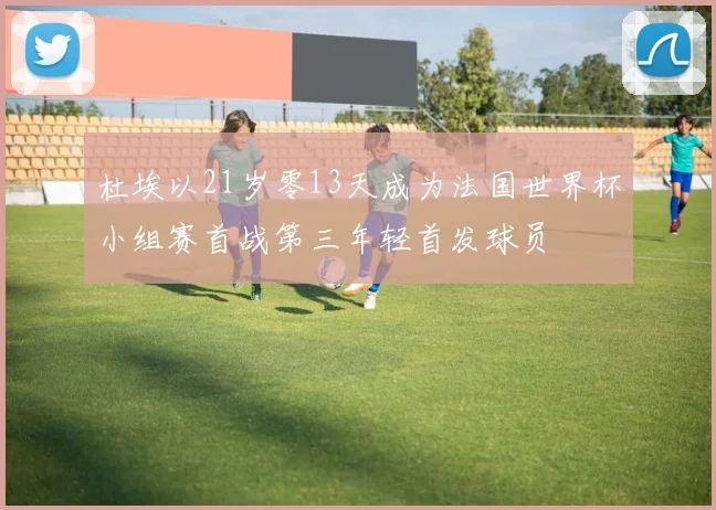 杜埃以21岁零13天成为法国世界杯小组赛首战第三年轻首发球员