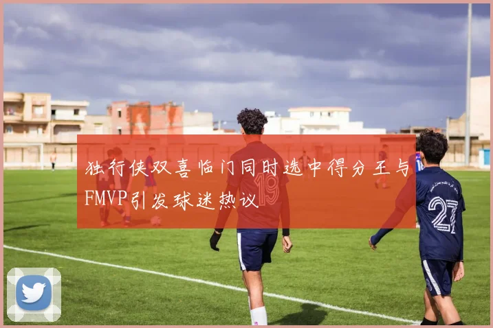 独行侠双喜临门同时选中得分王与FMVP引发球迷热议