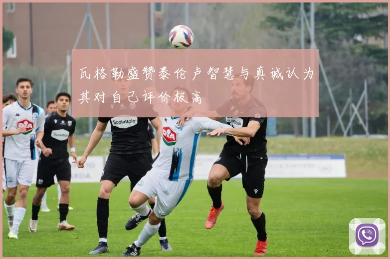 瓦格勒盛赞泰伦卢智慧与真诚认为其对自己评价极高