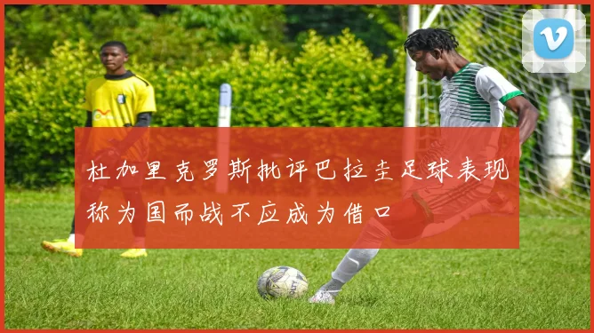 杜加里克罗斯批评巴拉圭足球表现称为国而战不应成为借口