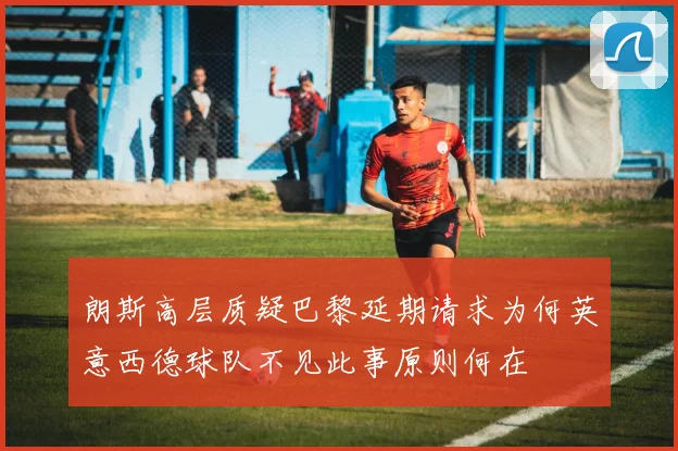 朗斯高层质疑巴黎延期请求为何英意西德球队不见此事原则何在